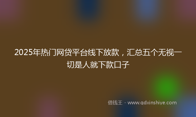 2025年热门网贷平台线下放款，汇总五个无视一切是人就下款口子