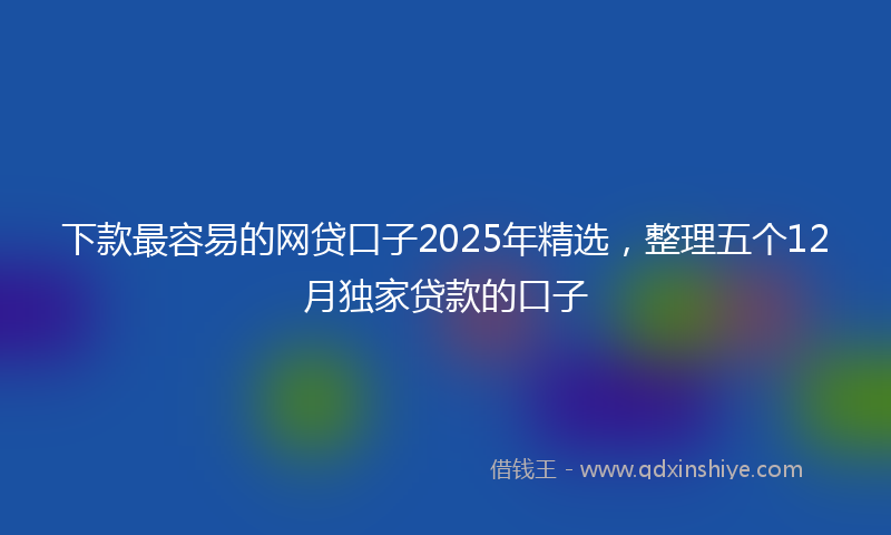 下款最容易的网贷口子2025年精选，整理五个12月独家贷款的口子