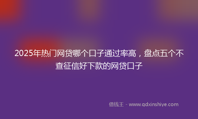 2025年热门网贷哪个口子通过率高，盘点五个不查征信好下款的网贷口子