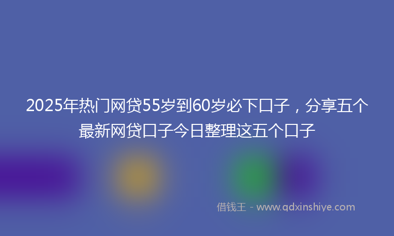 2025年热门网贷55岁到60岁必下口子，分享五个最新网贷口子今日整理这五个口子