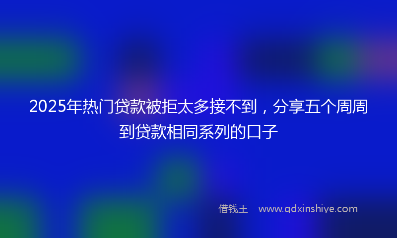 2025年热门贷款被拒太多接不到，分享五个周周到贷款相同系列的口子