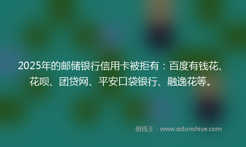 2025年的邮储银行信用卡被拒有：百度有钱花、花呗、团贷网、平安口袋银行、融逸花等。