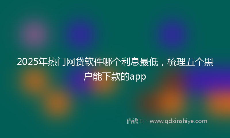 2025年热门网贷软件哪个利息最低，梳理五个黑户能下款的app