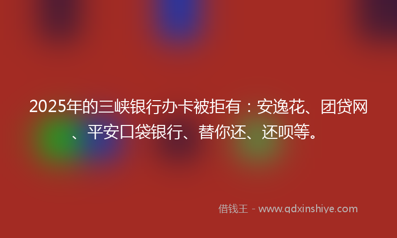 2025年的三峡银行办卡被拒有：安逸花、团贷网、平安口袋银行、替你还、还呗等。