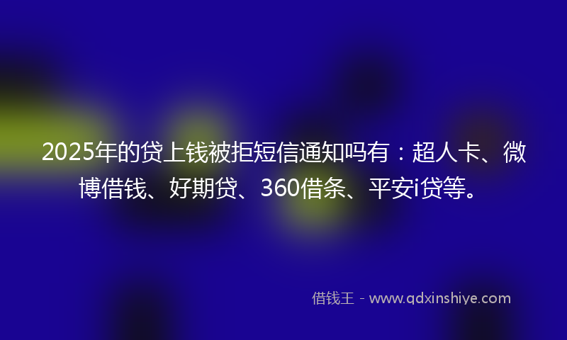 2025年的贷上钱被拒短信通知吗有：超人卡、微博借钱、好期贷、360借条、平安i贷等。