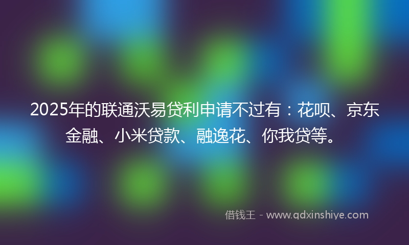 2025年的联通沃易贷利申请不过有：花呗、京东金融、小米贷款、融逸花、你我贷等。