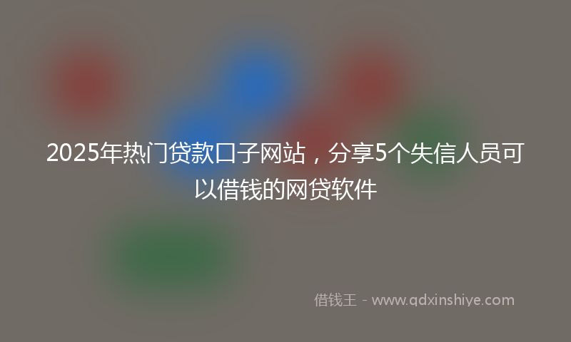 2025年热门贷款口子网站，分享5个失信人员可以借钱的网贷软件