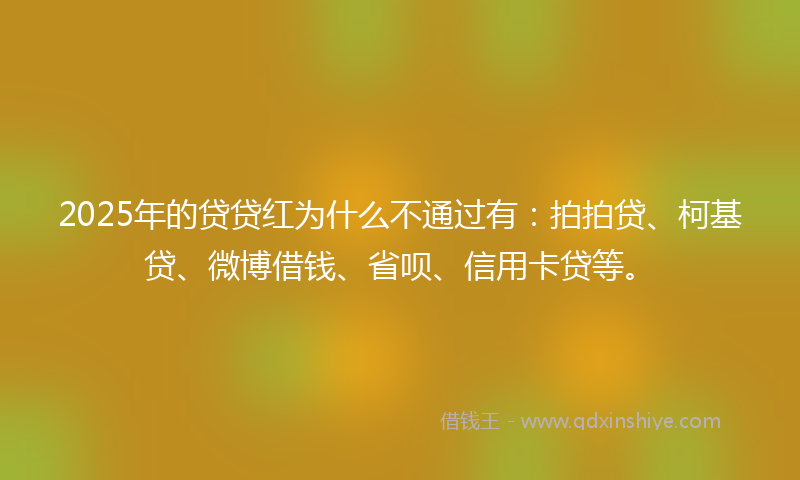 2025年的贷贷红为什么不通过有：拍拍贷、柯基贷、微博借钱、省呗、信用卡贷等。