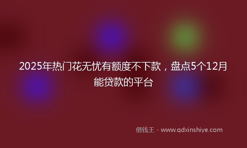 2025年热门花无忧有额度不下款，盘点5个12月能贷款的平台