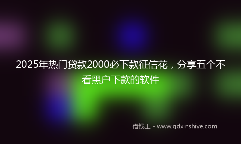 2025年热门贷款2000必下款征信花，分享五个不看黑户下款的软件