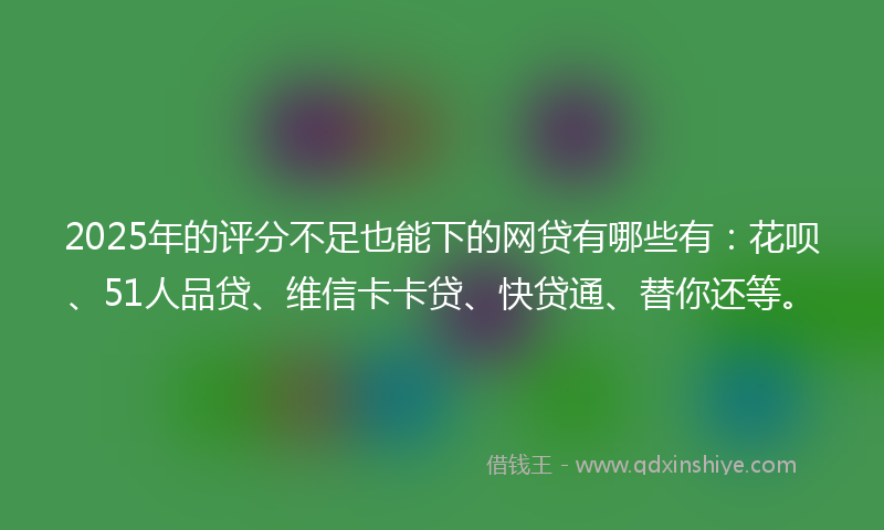 2025年的评分不足也能下的网贷有哪些有：花呗、51人品贷、维信卡卡贷、快贷通、替你还等。
