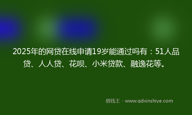 2025年的网贷在线申请19岁能通过吗有：51人品贷、人人贷、花呗、小米贷款、融逸花等。