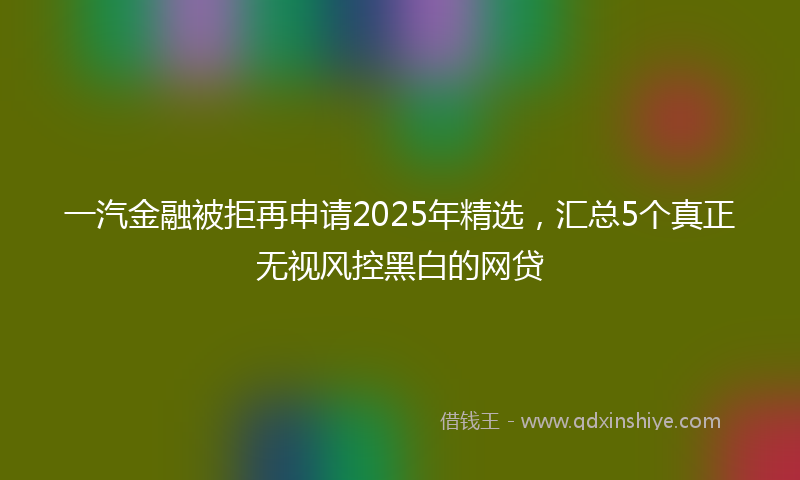 一汽金融被拒再申请2025年精选，汇总5个真正无视风控黑白的网贷