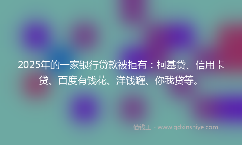 2025年的一家银行贷款被拒有：柯基贷、信用卡贷、百度有钱花、洋钱罐、你我贷等。