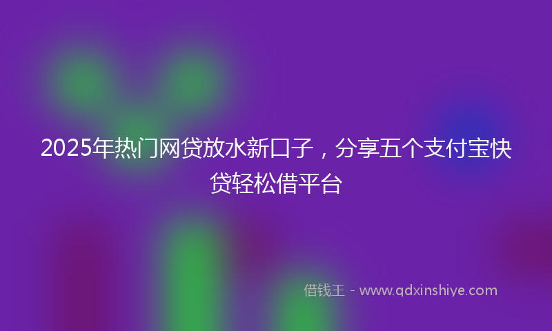 2025年热门网贷放水新口子，分享五个支付宝快贷轻松借平台