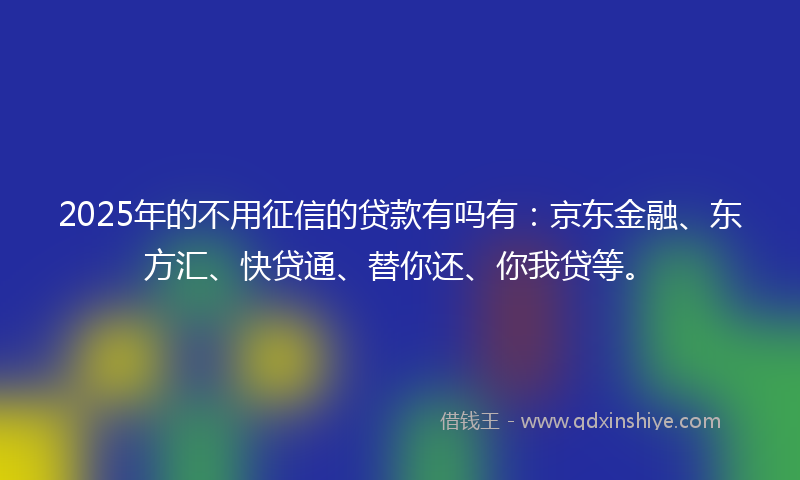 2025年的不用征信的贷款有吗有：京东金融、东方汇、快贷通、替你还、你我贷等。