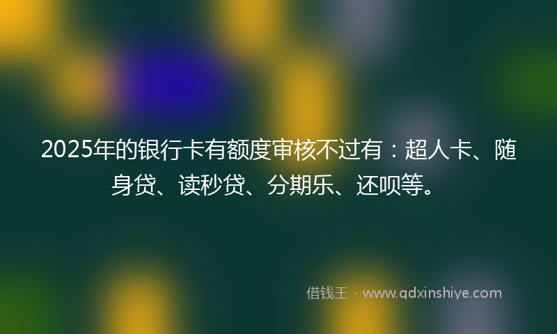 2025年的银行卡有额度审核不过有：超人卡、随身贷、读秒贷、分期乐、还呗等。
