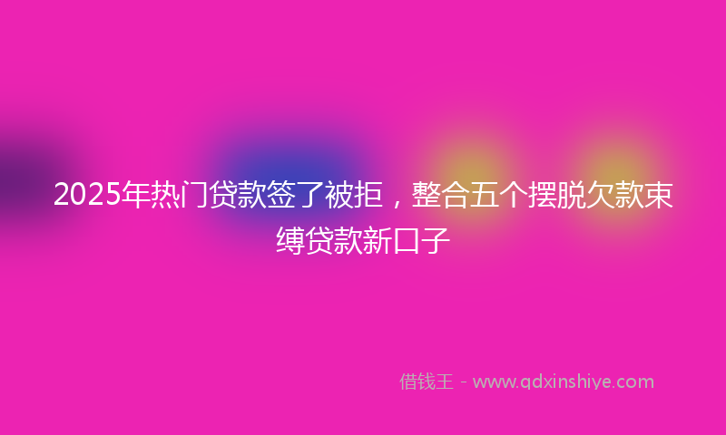 2025年热门贷款签了被拒，整合五个摆脱欠款束缚贷款新口子