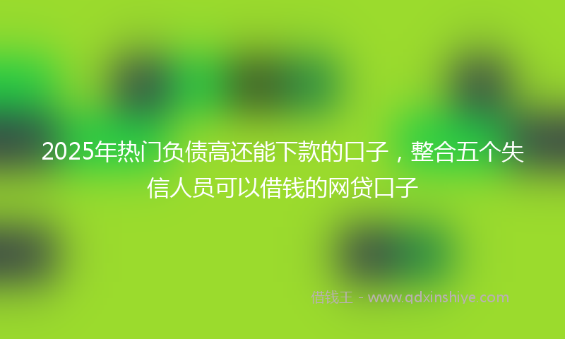 2025年热门负债高还能下款的口子，整合五个失信人员可以借钱的网贷口子