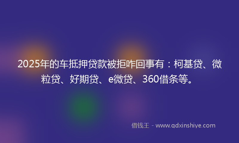 2025年的车抵押贷款被拒咋回事有：柯基贷、微粒贷、好期贷、e微贷、360借条等。
