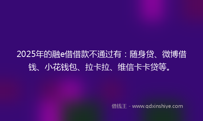 2025年的融e借借款不通过有：随身贷、微博借钱、小花钱包、拉卡拉、维信卡卡贷等。