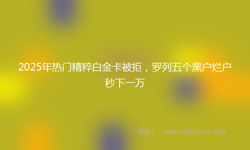 2025年热门精粹白金卡被拒，罗列五个黑户烂户秒下一万