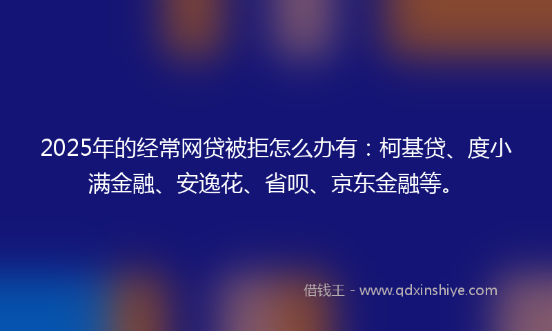 2025年的经常网贷被拒怎么办有：柯基贷、度小满金融、安逸花、省呗、京东金融等。