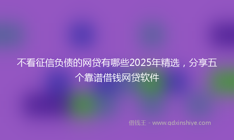 不看征信负债的网贷有哪些2025年精选，分享五个靠谱借钱网贷软件