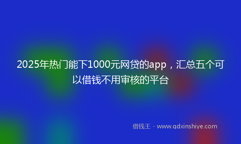 2025年热门能下1000元网贷的app，汇总五个可以借钱不用审核的平台