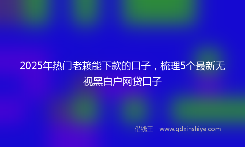 2025年热门老赖能下款的口子，梳理5个最新无视黑白户网贷口子