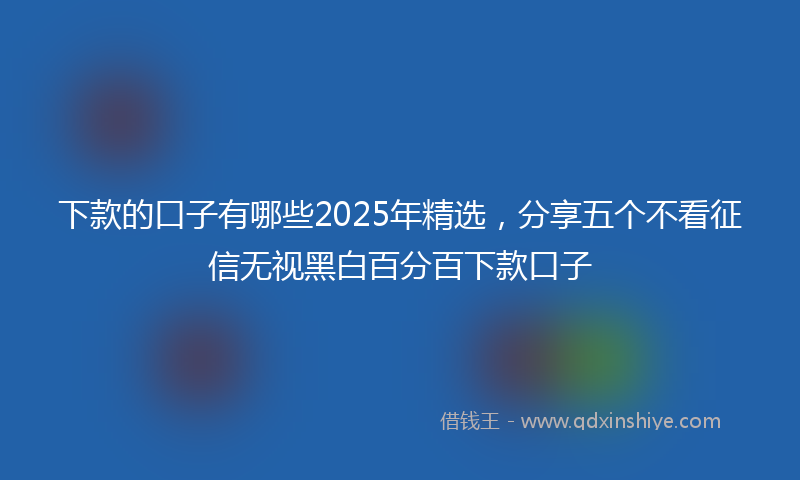 下款的口子有哪些2025年精选，分享五个不看征信无视黑白百分百下款口子