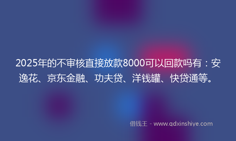 2025年的不审核直接放款8000可以回款吗有：安逸花、京东金融、功夫贷、洋钱罐、快贷通等。