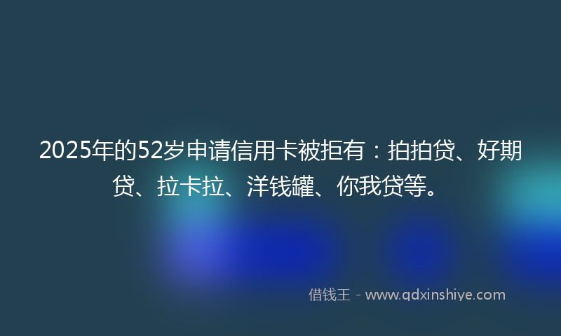 2025年的52岁申请信用卡被拒有：拍拍贷、好期贷、拉卡拉、洋钱罐、你我贷等。