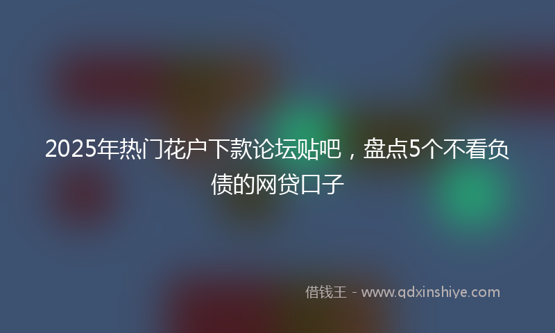 2025年热门花户下款论坛贴吧，盘点5个不看负债的网贷口子