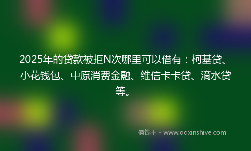 2025年的贷款被拒N次哪里可以借有：柯基贷、小花钱包、中原消费金融、维信卡卡贷、滴水贷等。