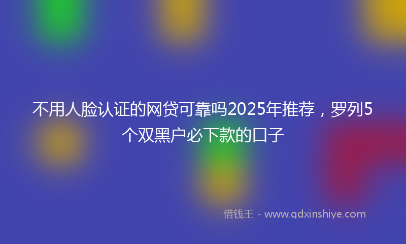 不用人脸认证的网贷可靠吗2025年推荐，罗列5个双黑户必下款的口子