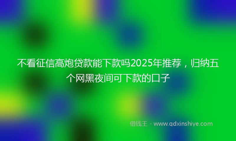 不看征信高炮贷款能下款吗2025年推荐，归纳五个网黑夜间可下款的口子