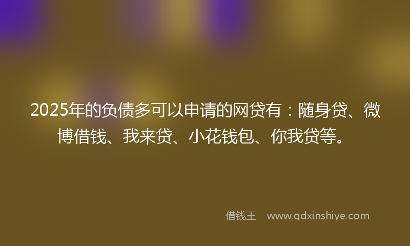 2025年的负债多可以申请的网贷有：随身贷、微博借钱、我来贷、小花钱包、你我贷等。