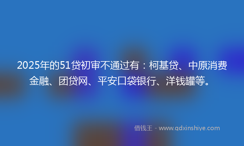 2025年的51贷初审不通过有：柯基贷、中原消费金融、团贷网、平安口袋银行、洋钱罐等。