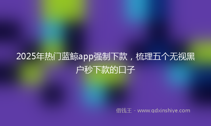 2025年热门蓝鲸app强制下款，梳理五个无视黑户秒下款的口子