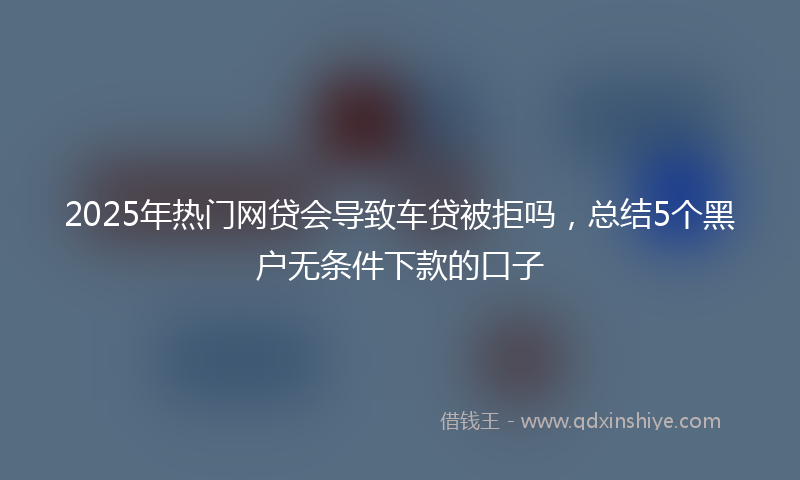 2025年热门网贷会导致车贷被拒吗，总结5个黑户无条件下款的口子