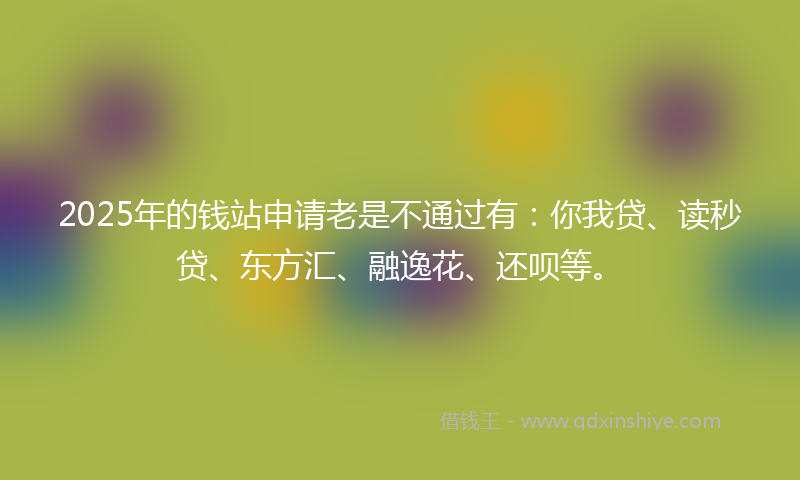 2025年的钱站申请老是不通过有：你我贷、读秒贷、东方汇、融逸花、还呗等。