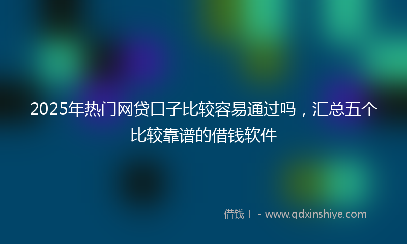 2025年热门网贷口子比较容易通过吗，汇总五个比较靠谱的借钱软件
