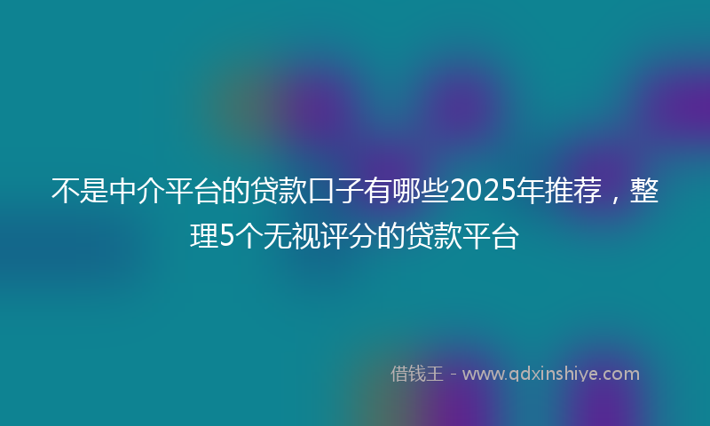 不是中介平台的贷款口子有哪些2025年推荐，整理5个无视评分的贷款平台