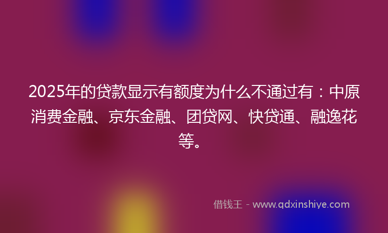 2025年的贷款显示有额度为什么不通过有：中原消费金融、京东金融、团贷网、快贷通、融逸花等。