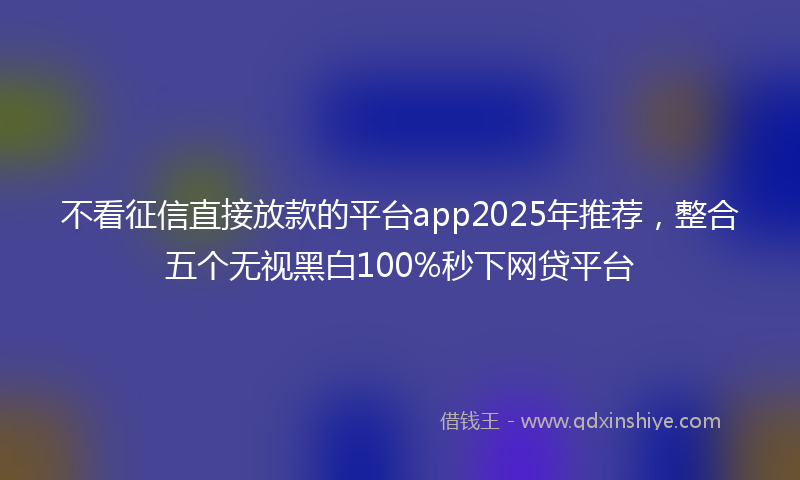 不看征信直接放款的平台app2025年推荐，整合五个无视黑白100%秒下网贷平台