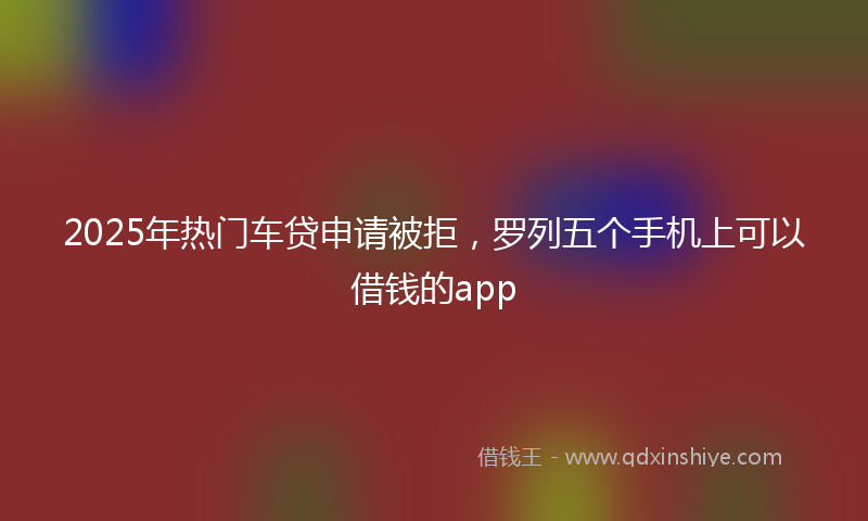 2025年热门车贷申请被拒，罗列五个手机上可以借钱的app