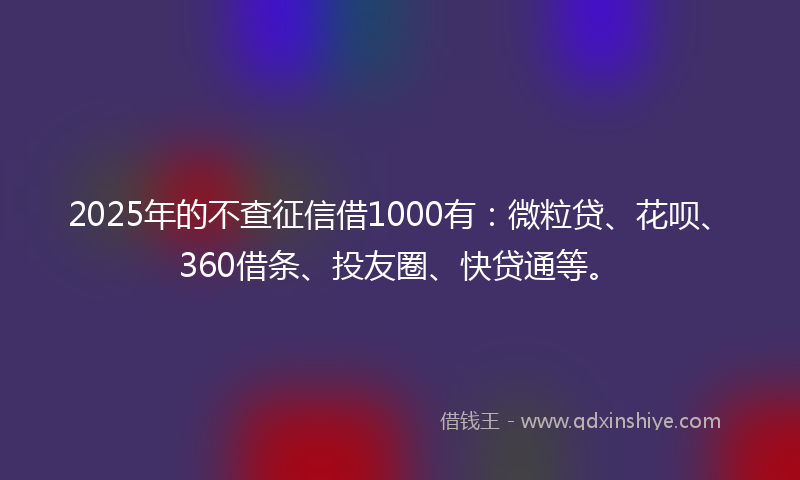 2025年的不查征信借1000有：微粒贷、花呗、360借条、投友圈、快贷通等。