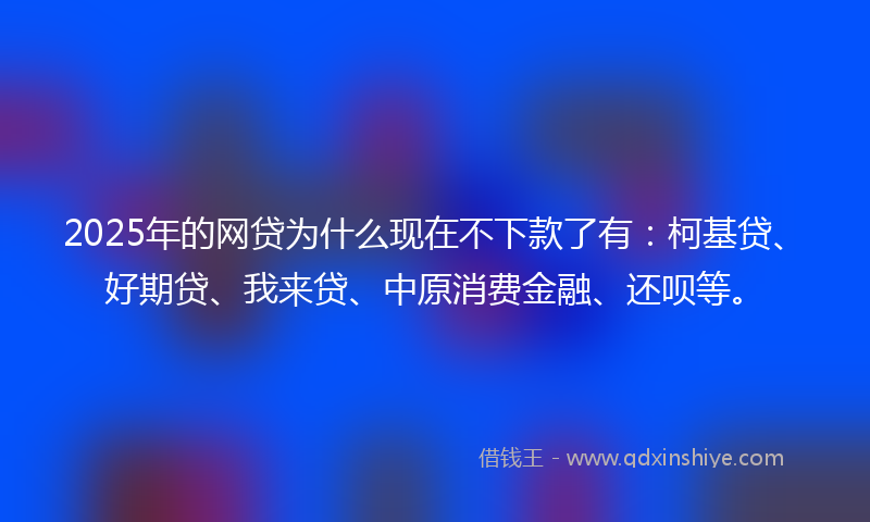 2025年的网贷为什么现在不下款了有：柯基贷、好期贷、我来贷、中原消费金融、还呗等。