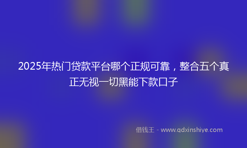 2025年热门贷款平台哪个正规可靠，整合五个真正无视一切黑能下款口子